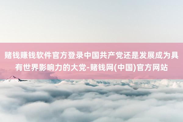 赌钱赚钱软件官方登录中国共产党还是发展成为具有世界影响力的大党-赌钱网(中国)官方网站