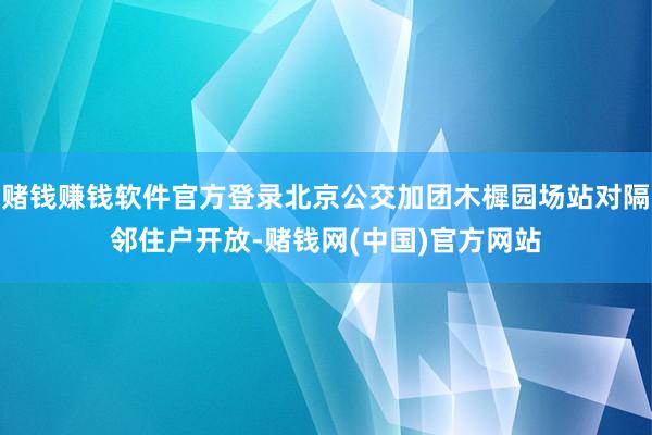 赌钱赚钱软件官方登录北京公交加团木樨园场站对隔邻住户开放-赌钱网(中国)官方网站