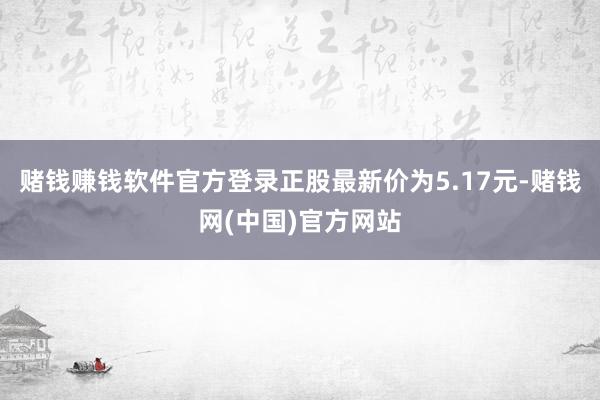 赌钱赚钱软件官方登录正股最新价为5.17元-赌钱网(中国)官方网站