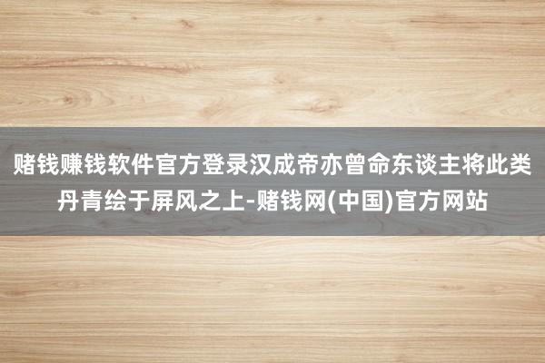 赌钱赚钱软件官方登录汉成帝亦曾命东谈主将此类丹青绘于屏风之上-赌钱网(中国)官方网站