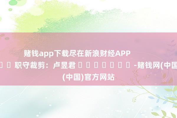 赌钱app下载尽在新浪财经APP            						职守裁剪：卢昱君 							-赌钱网(中国)官方网站