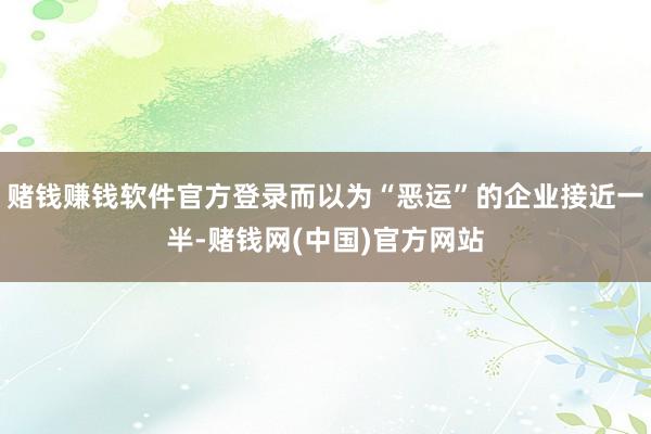 赌钱赚钱软件官方登录而以为“恶运”的企业接近一半-赌钱网(中国)官方网站