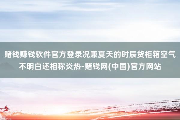 赌钱赚钱软件官方登录况兼夏天的时辰货柜箱空气不明白还相称炎热-赌钱网(中国)官方网站