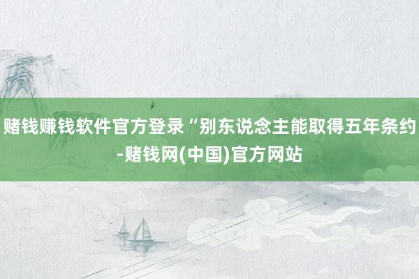 赌钱赚钱软件官方登录“别东说念主能取得五年条约-赌钱网(中国)官方网站