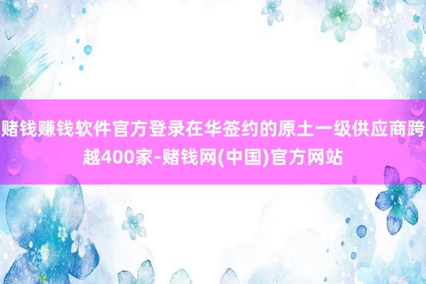 赌钱赚钱软件官方登录在华签约的原土一级供应商跨越400家-赌钱网(中国)官方网站