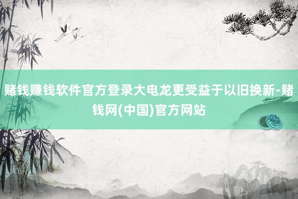 赌钱赚钱软件官方登录大电龙更受益于以旧换新-赌钱网(中国)官方网站