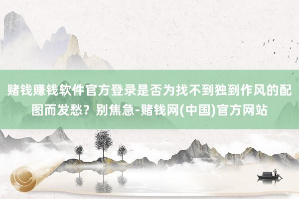 赌钱赚钱软件官方登录是否为找不到独到作风的配图而发愁？别焦急-赌钱网(中国)官方网站