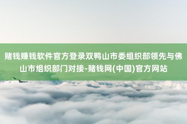 赌钱赚钱软件官方登录双鸭山市委组织部领先与佛山市组织部门对接-赌钱网(中国)官方网站
