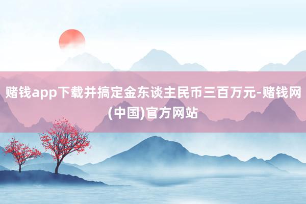 赌钱app下载并搞定金东谈主民币三百万元-赌钱网(中国)官方网站