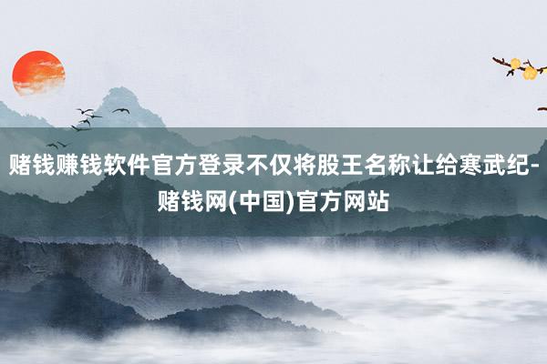 赌钱赚钱软件官方登录不仅将股王名称让给寒武纪-赌钱网(中国)官方网站