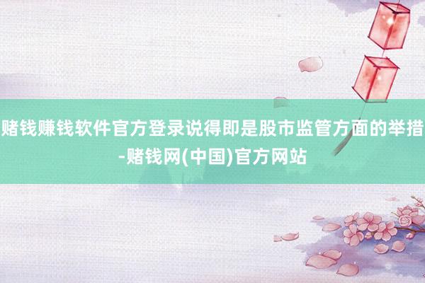 赌钱赚钱软件官方登录说得即是股市监管方面的举措-赌钱网(中国)官方网站