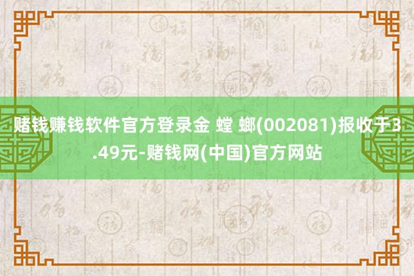 赌钱赚钱软件官方登录金 螳 螂(002081)报收于3.49元-赌钱网(中国)官方网站