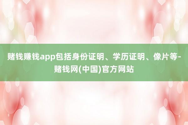 赌钱赚钱app包括身份证明、学历证明、像片等-赌钱网(中国)官方网站