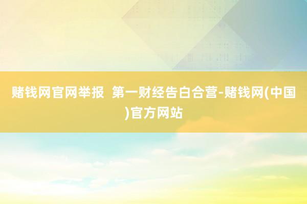 赌钱网官网举报  第一财经告白合营-赌钱网(中国)官方网站