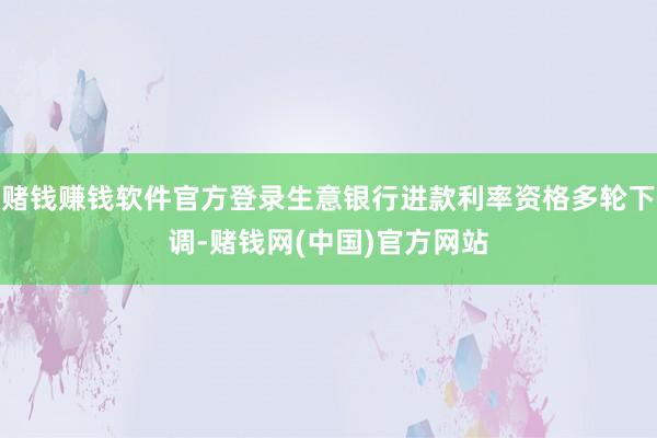 赌钱赚钱软件官方登录生意银行进款利率资格多轮下调-赌钱网(中国)官方网站