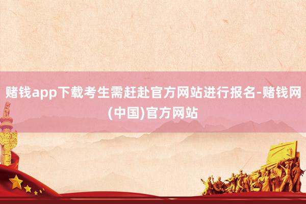 赌钱app下载考生需赶赴官方网站进行报名-赌钱网(中国)官方网站