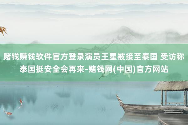 赌钱赚钱软件官方登录演员王星被接至泰国 受访称泰国挺安全会再来-赌钱网(中国)官方网站