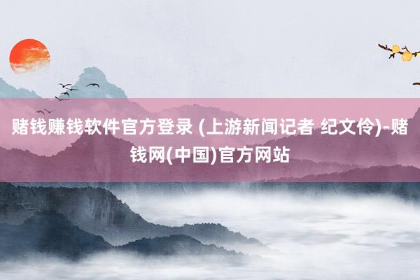 赌钱赚钱软件官方登录 (上游新闻记者 纪文伶)-赌钱网(中国)官方网站