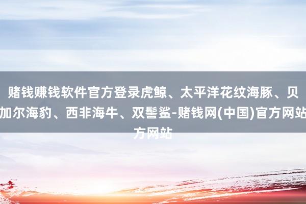 赌钱赚钱软件官方登录虎鲸、太平洋花纹海豚、贝加尔海豹、西非海牛、双髻鲨-赌钱网(中国)官方网站
