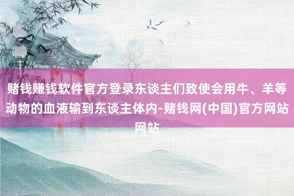 赌钱赚钱软件官方登录东谈主们致使会用牛、羊等动物的血液输到东谈主体内-赌钱网(中国)官方网站