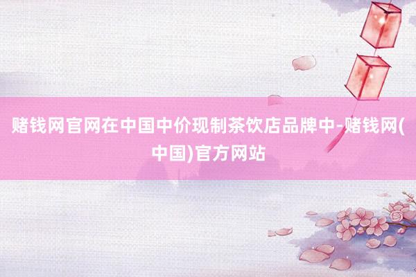 赌钱网官网在中国中价现制茶饮店品牌中-赌钱网(中国)官方网站