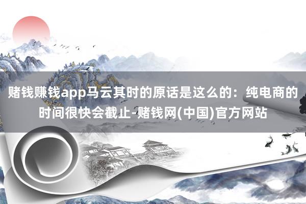 赌钱赚钱app马云其时的原话是这么的：纯电商的时间很快会截止-赌钱网(中国)官方网站