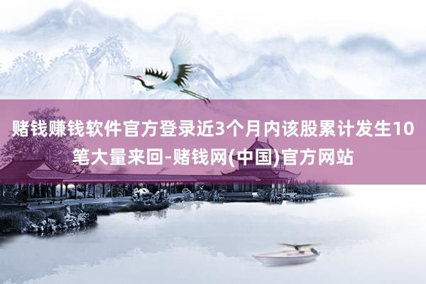 赌钱赚钱软件官方登录近3个月内该股累计发生10笔大量来回-赌钱网(中国)官方网站