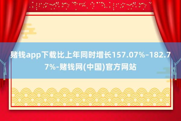 赌钱app下载比上年同时增长157.07%–182.77%-赌钱网(中国)官方网站