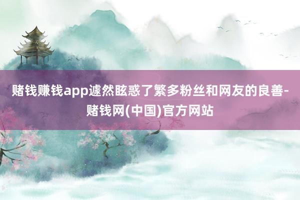 赌钱赚钱app遽然眩惑了繁多粉丝和网友的良善-赌钱网(中国)官方网站