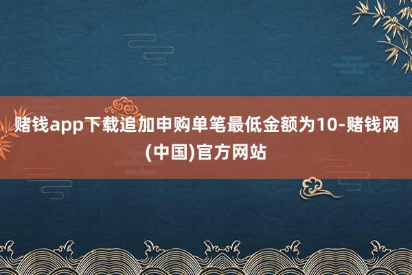 赌钱app下载追加申购单笔最低金额为10-赌钱网(中国)官方网站