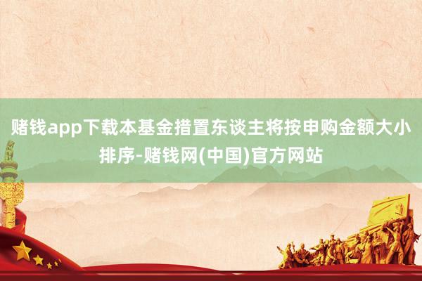 赌钱app下载本基金措置东谈主将按申购金额大小排序-赌钱网(中国)官方网站