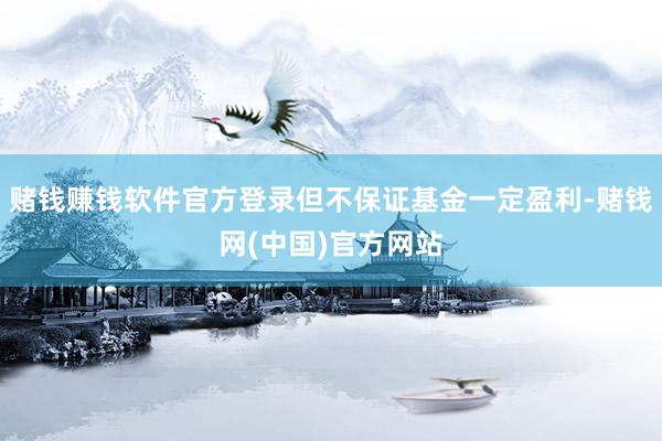 赌钱赚钱软件官方登录但不保证基金一定盈利-赌钱网(中国)官方网站