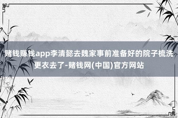 赌钱赚钱app李清懿去魏家事前准备好的院子梳洗更衣去了-赌钱网(中国)官方网站