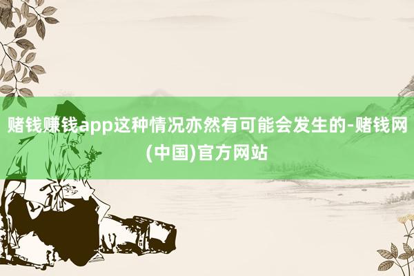 赌钱赚钱app这种情况亦然有可能会发生的-赌钱网(中国)官方网站