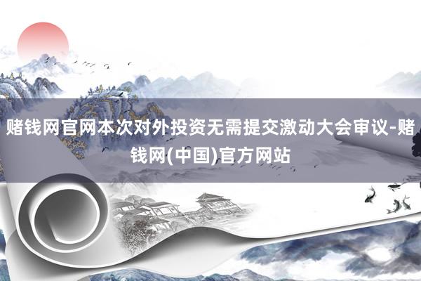 赌钱网官网本次对外投资无需提交激动大会审议-赌钱网(中国)官方网站
