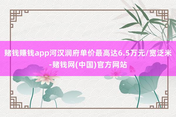 赌钱赚钱app河汉润府单价最高达6.5万元/宽泛米-赌钱网(中国)官方网站
