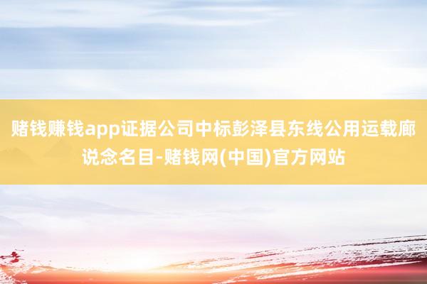 赌钱赚钱app证据公司中标彭泽县东线公用运载廊说念名目-赌钱网(中国)官方网站