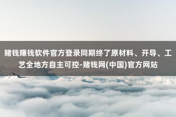 赌钱赚钱软件官方登录同期终了原材料、开导、工艺全地方自主可控-赌钱网(中国)官方网站