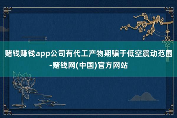 赌钱赚钱app公司有代工产物期骗于低空震动范围-赌钱网(中国)官方网站