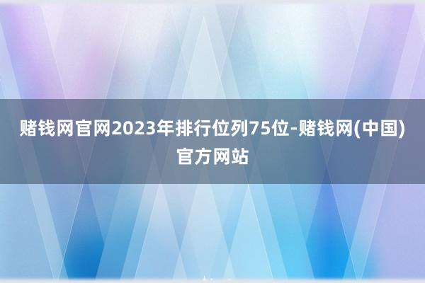 赌钱网官网2023年排行位列75位-赌钱网(中国)官方网站