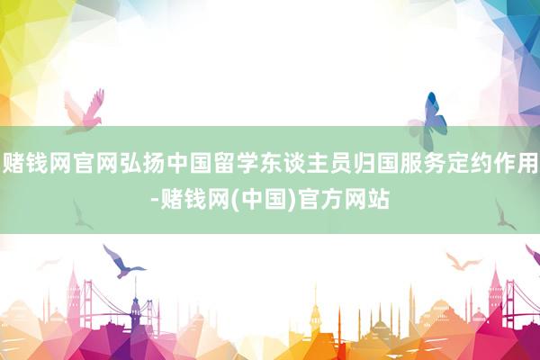 赌钱网官网弘扬中国留学东谈主员归国服务定约作用-赌钱网(中国)官方网站
