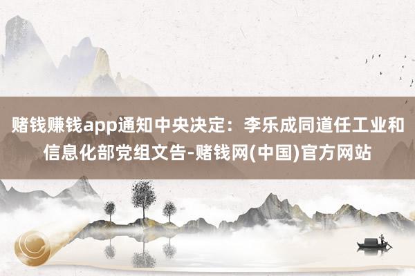 赌钱赚钱app通知中央决定：李乐成同道任工业和信息化部党组文告-赌钱网(中国)官方网站