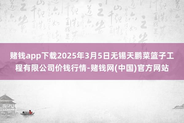 赌钱app下载2025年3月5日无锡天鹏菜篮子工程有限公司价钱行情-赌钱网(中国)官方网站