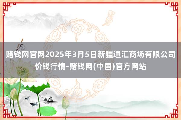 赌钱网官网2025年3月5日新疆通汇商场有限公司价钱行情-赌钱网(中国)官方网站