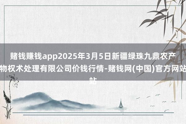 赌钱赚钱app2025年3月5日新疆绿珠九鼎农产物权术处理有限公司价钱行情-赌钱网(中国)官方网站