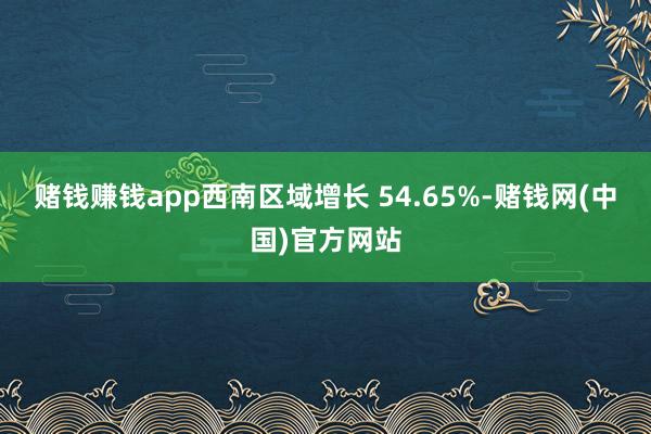 赌钱赚钱app西南区域增长 54.65%-赌钱网(中国)官方网站