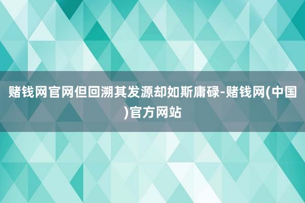 赌钱网官网但回溯其发源却如斯庸碌-赌钱网(中国)官方网站