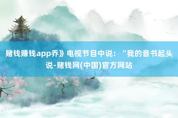 赌钱赚钱app乔》电视节目中说：“我的音书起头说-赌钱网(中国)官方网站