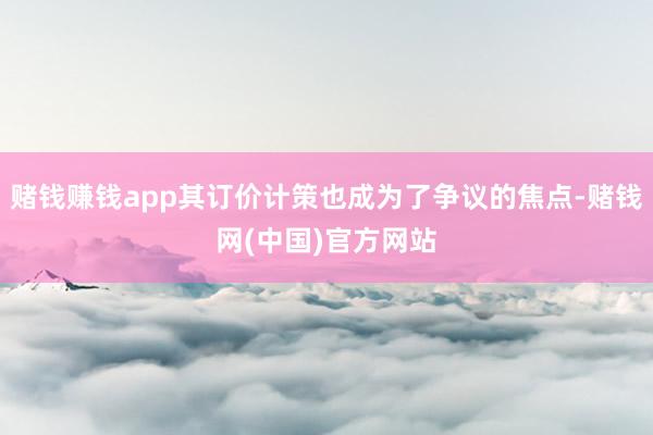 赌钱赚钱app其订价计策也成为了争议的焦点-赌钱网(中国)官方网站