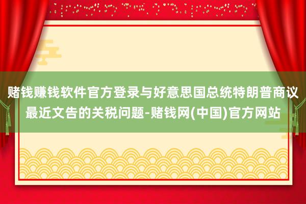 赌钱赚钱软件官方登录与好意思国总统特朗普商议最近文告的关税问题-赌钱网(中国)官方网站
